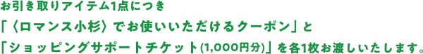 お引き取りアイテム1点につき 「〈ロマンス小杉〉でお使いいただけるクーポン」と 「ショッピングサポートチケット(1,000円分 のコピー