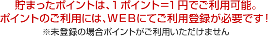 貯まったポイントは、1ポイント＝1円でご利用可能。ポイントのご利用には、WEBにてご利用登録が必要です！※未登録の場合ポイントがご利用いただけません