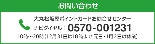 お問い合わせ 大丸松坂屋ポイントカードお問合せセンター ナビダイヤル：0570-001231 10時〜20時（12月31日は18時まで 元日・1月2日は休業）