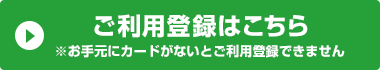 ご利用登録はこちら ※お手元にカードがないとご利用登録できません