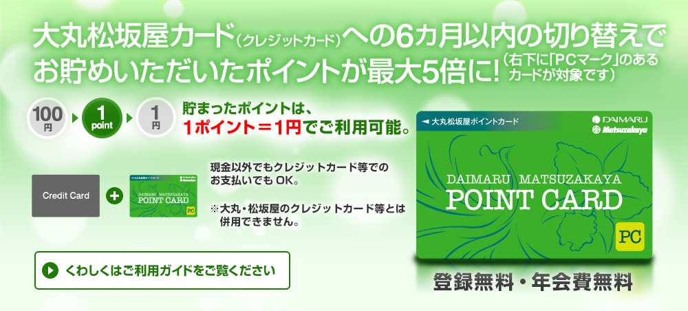 大丸松坂屋カード（クレジットカード）への6カ月以内の切り替えでお貯めいただいたポイントが最大5倍に！（右下に「PCマーク」のあるカードが対象です）
貯まったポイントは、1ポイント＝1円でご利用可能。現金以外でもクレジットカード等でのお支払いでもOK。 ※大丸・松坂屋のクレジットカード等とは併用できません。登録無料・年会費無料