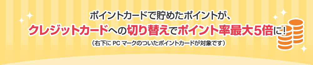 ポイントカードで貯めたポイントが、クレジットカードへの切り替えでポイント率最大5倍に！ （右下にPCマークのついたポイントカードが対象です）