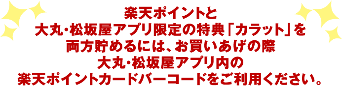 楽天ポイントと大丸・松坂屋アプリ限定の特典「カラット」を両方貯めるには、お買いあげの際大丸・松坂屋アプリ内の楽天ポイントカードバーコードをご利用ください。