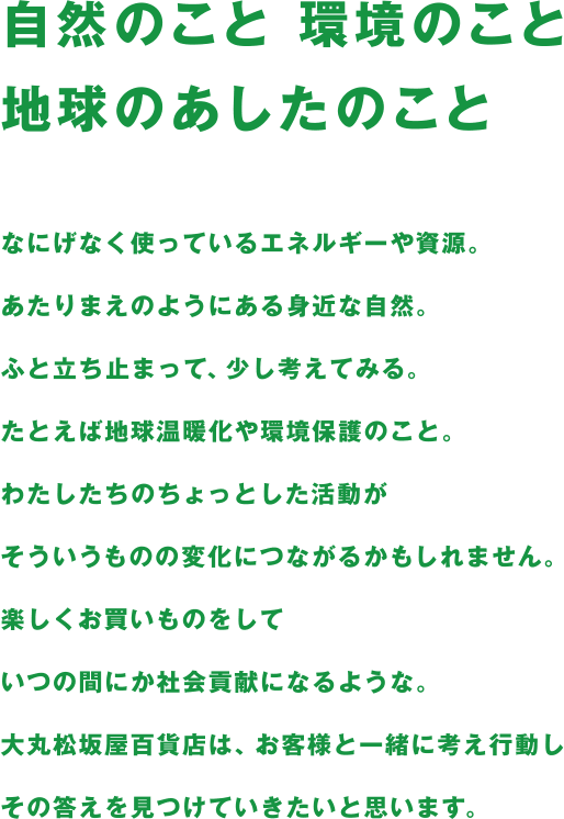 自然のこと 環境のこと 地球のあしたのこと なにげなく使っているエネルギーや資源。あたりまえのようにある身近な自然。ふと立ち止まって、少し考えてみる。たとえば地球温暖化や環境保護のこと。わたしたちのちょっとした活動がそういうものの変化につながるかもしれません。楽しくお買いものをしていつの間にか社会貢献になるような。大丸松坂屋百貨店は、お客様と一緒に考え行動しその答えを見つけていきたいと思います。